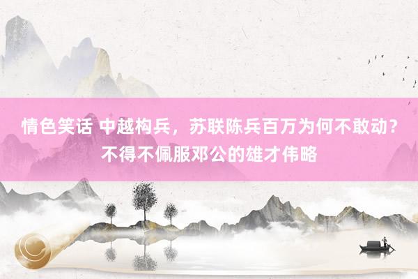 情色笑话 中越构兵，苏联陈兵百万为何不敢动？不得不佩服邓公的雄才伟略