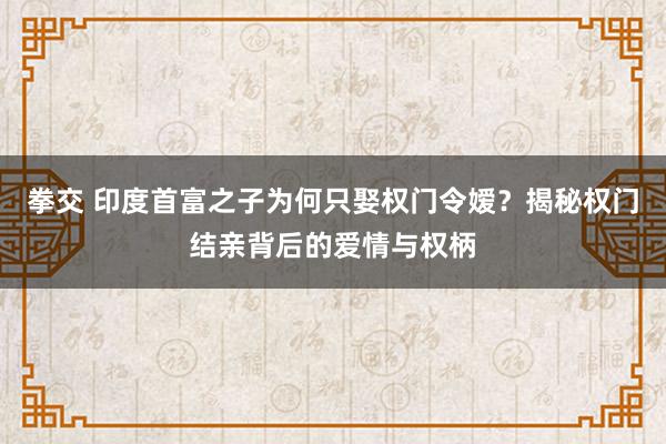 拳交 印度首富之子为何只娶权门令嫒？揭秘权门结亲背后的爱情与权柄