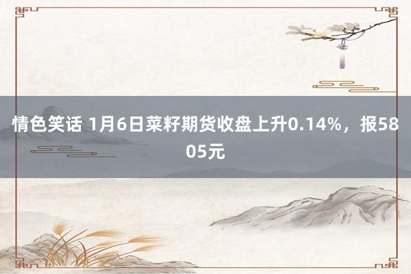 情色笑话 1月6日菜籽期货收盘上升0.14%，报5805元