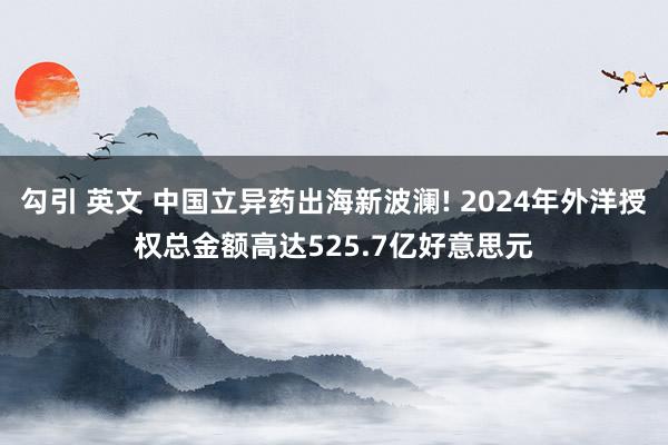 勾引 英文 中国立异药出海新波澜! 2024年外洋授权总金额高达525.7亿好意思元