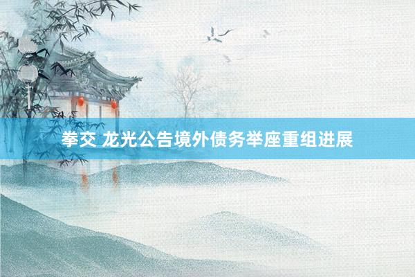拳交 龙光公告境外债务举座重组进展