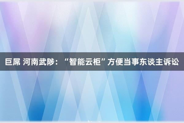 巨屌 河南武陟：“智能云柜”方便当事东谈主诉讼