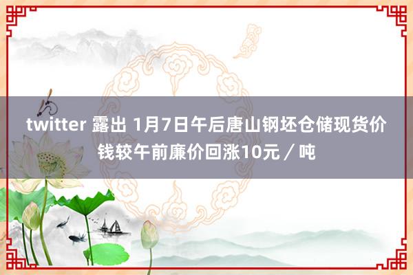 twitter 露出 1月7日午后唐山钢坯仓储现货价钱较午前廉价回涨10元／吨