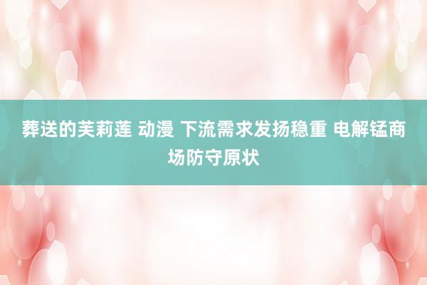 葬送的芙莉莲 动漫 下流需求发扬稳重 电解锰商场防守原状