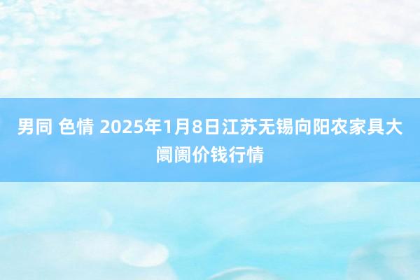 男同 色情 2025年1月8日江苏无锡向阳农家具大阛阓价钱行情