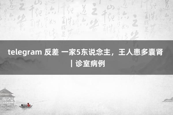 telegram 反差 一家5东说念主，王人患多囊肾 ｜诊室病例