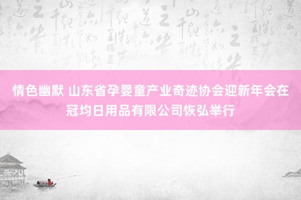 情色幽默 山东省孕婴童产业奇迹协会迎新年会在冠均日用品有限公司恢弘举行