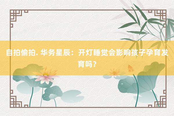 自拍偷拍. 华务星辰：开灯睡觉会影响孩子孕育发育吗？