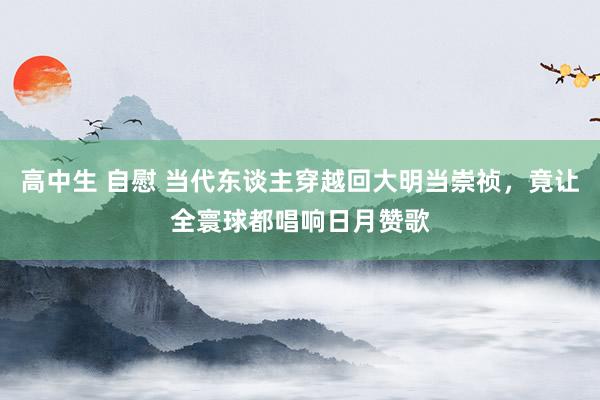 高中生 自慰 当代东谈主穿越回大明当崇祯，竟让全寰球都唱响日月赞歌