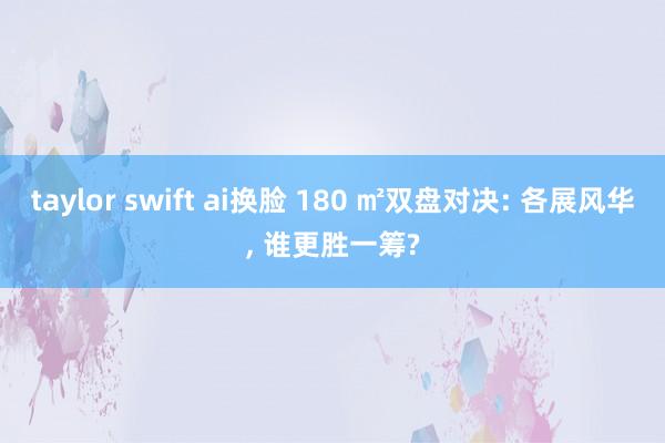 taylor swift ai换脸 180 ㎡双盘对决: 各展风华， 谁更胜一筹?