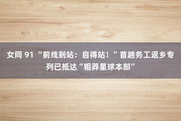 女同 91 “前线到站：自得站！”首趟务工返乡专列已抵达“粗莽星球本部”