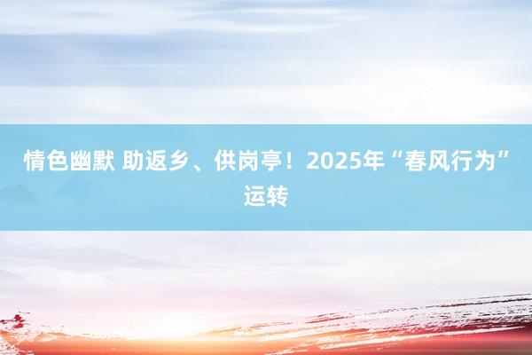 情色幽默 助返乡、供岗亭！2025年“春风行为”运转