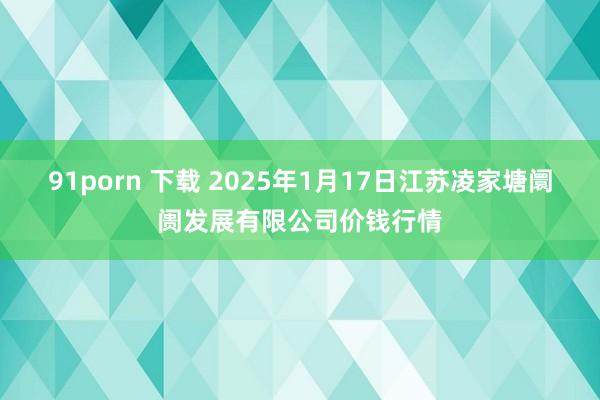 91porn 下载 2025年1月17日江苏凌家塘阛阓发展有限公司价钱行情