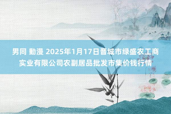 男同 動漫 2025年1月17日晋城市绿盛农工商实业有限公司农副居品批发市集价钱行情