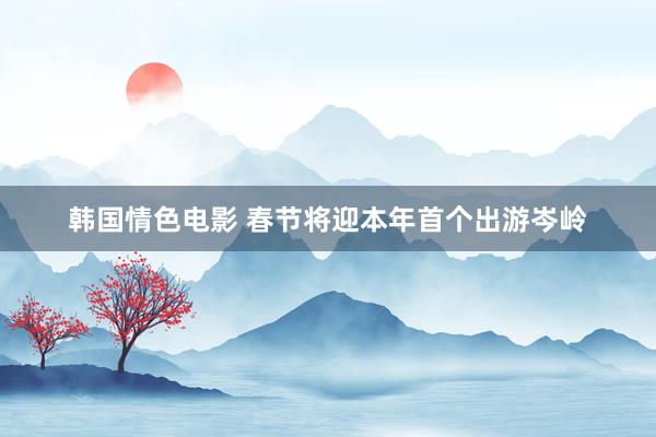韩国情色电影 春节将迎本年首个出游岑岭