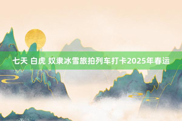 七天 白虎 奴隶冰雪旅拍列车打卡2025年春运