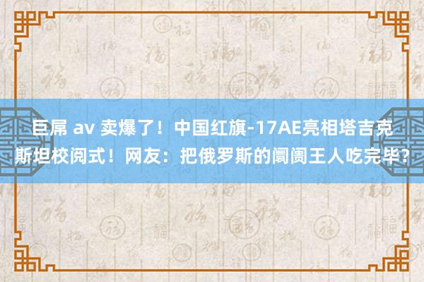 巨屌 av 卖爆了！中国红旗-17AE亮相塔吉克斯坦校阅式！网友：把俄罗斯的阛阓王人吃完毕？