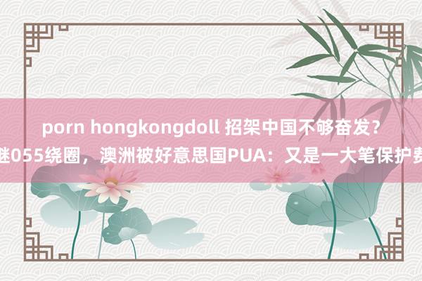 porn hongkongdoll 招架中国不够奋发？继055绕圈，澳洲被好意思国PUA：又是一大笔保护费