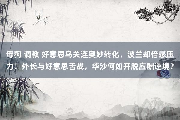 母狗 调教 好意思乌关连奥妙转化，波兰却倍感压力！外长与好意思舌战，华沙何如开脱应酬逆境？