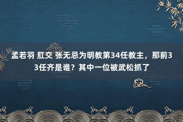 孟若羽 肛交 张无忌为明教第34任教主，那前33任齐是谁？其中一位被武松抓了