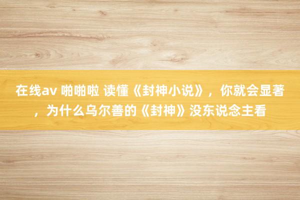 在线av 啪啪啦 读懂《封神小说》，你就会显著，为什么乌尔善的《封神》没东说念主看