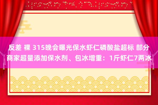 反差 裸 315晚会曝光保水虾仁磷酸盐超标 部分商家超量添加保水剂、包冰增重：1斤虾仁7两冰