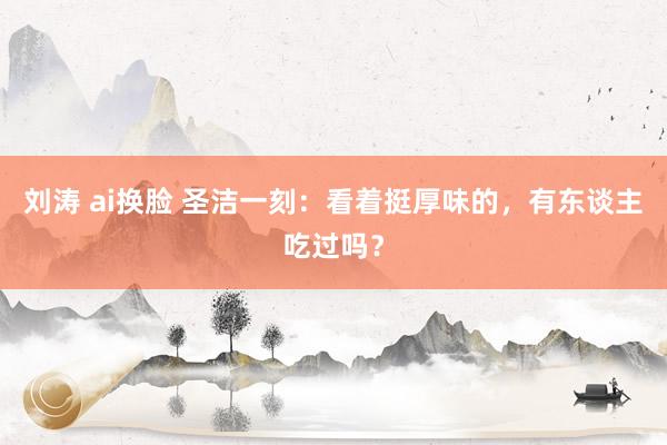 刘涛 ai换脸 圣洁一刻：看着挺厚味的，有东谈主吃过吗？