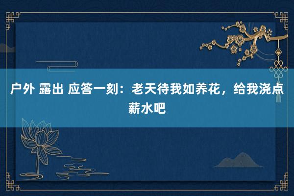 户外 露出 应答一刻：老天待我如养花，给我浇点薪水吧