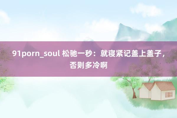 91porn_soul 松驰一秒：就寝紧记盖上盖子，否则多冷啊