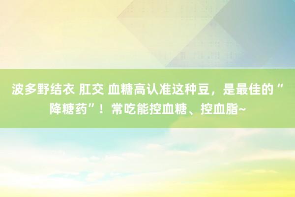 波多野结衣 肛交 血糖高认准这种豆，是最佳的“降糖药”！常吃能控血糖、控血脂~