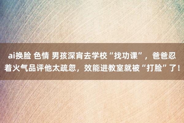 ai换脸 色情 男孩深宵去学校“找功课”，爸爸忍着火气品评他太疏忽，效能进教室就被“打脸”了！