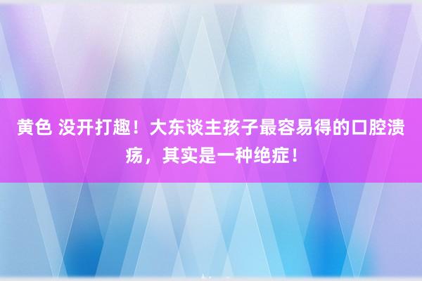 黄色 没开打趣！大东谈主孩子最容易得的口腔溃疡，其实是一种绝症！