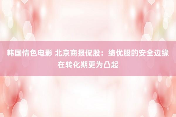 韩国情色电影 北京商报侃股：绩优股的安全边缘在转化期更为凸起