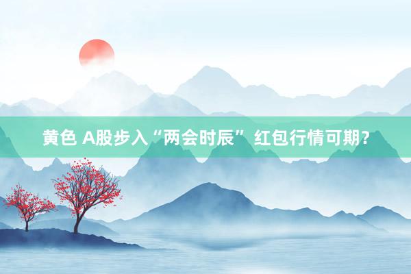 黄色 A股步入“两会时辰” 红包行情可期？