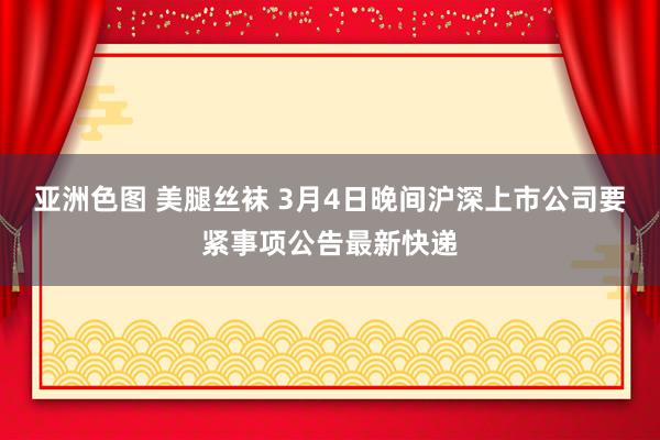 亚洲色图 美腿丝袜 3月4日晚间沪深上市公司要紧事项公告最新快递