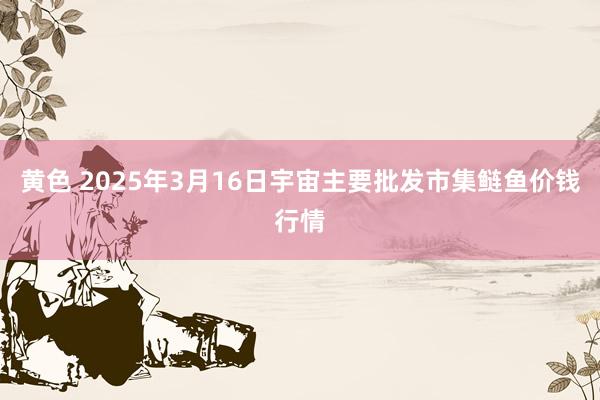 黄色 2025年3月16日宇宙主要批发市集鲢鱼价钱行情