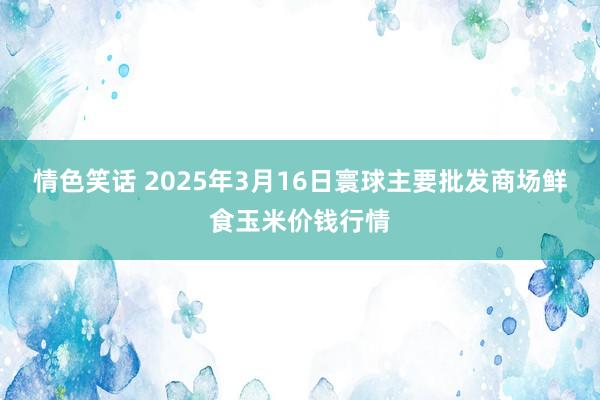 情色笑话 2025年3月16日寰球主要批发商场鲜食玉米价钱行情