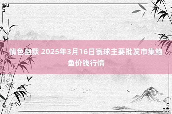 情色幽默 2025年3月16日寰球主要批发市集鲍鱼价钱行情