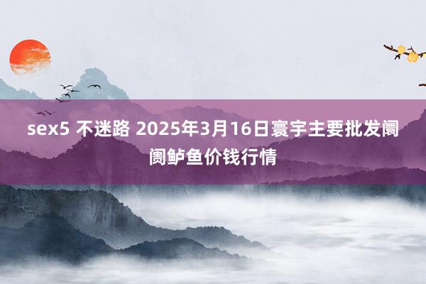 sex5 不迷路 2025年3月16日寰宇主要批发阛阓鲈鱼价钱行情