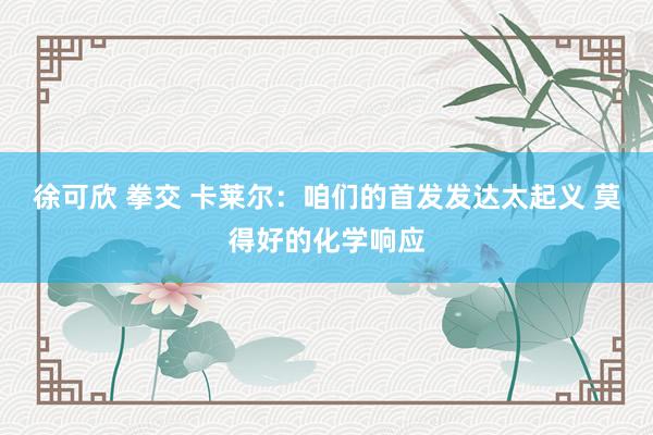 徐可欣 拳交 卡莱尔：咱们的首发发达太起义 莫得好的化学响应