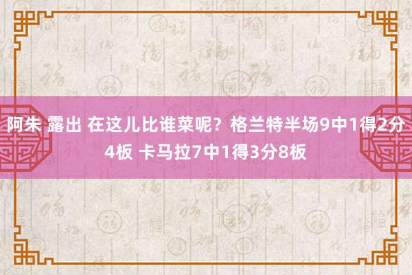 阿朱 露出 在这儿比谁菜呢？格兰特半场9中1得2分4板 卡马拉7中1得3分8板
