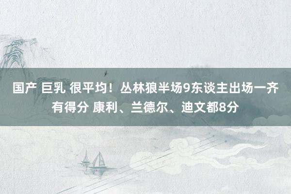 国产 巨乳 很平均！丛林狼半场9东谈主出场一齐有得分 康利、兰德尔、迪文都8分