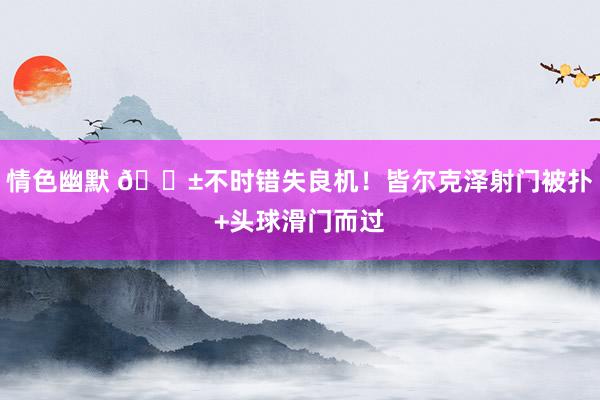 情色幽默 😱不时错失良机！皆尔克泽射门被扑+头球滑门而过
