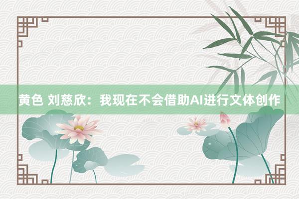 黄色 刘慈欣：我现在不会借助AI进行文体创作