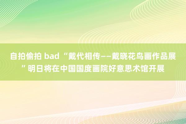 自拍偷拍 bad “戴代相传——戴晓花鸟画作品展”明日将在中国国度画院好意思术馆开展