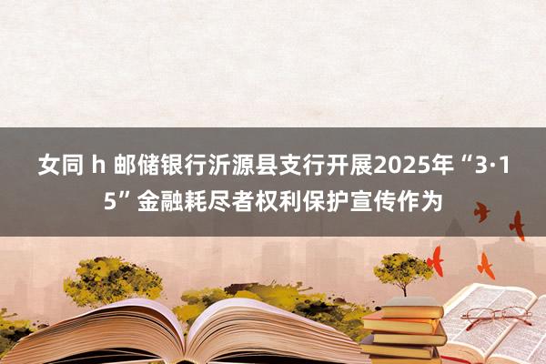 女同 h 邮储银行沂源县支行开展2025年“3·15”金融耗尽者权利保护宣传作为