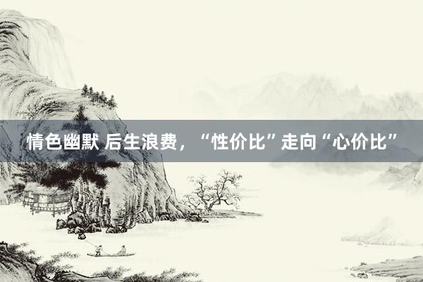 情色幽默 后生浪费，“性价比”走向“心价比”