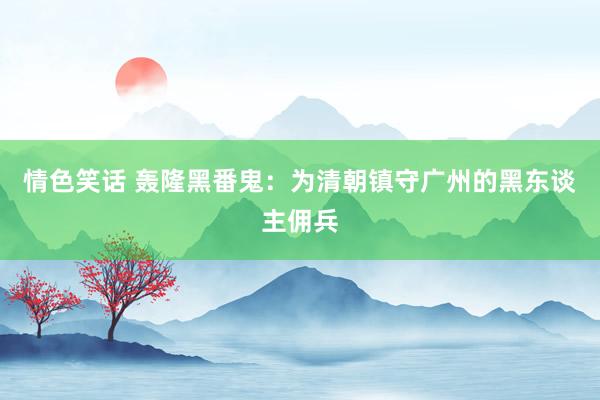 情色笑话 轰隆黑番鬼：为清朝镇守广州的黑东谈主佣兵