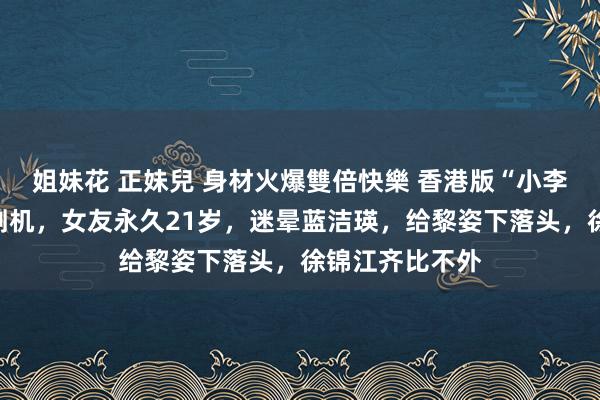 姐妹花 正妹兒 身材火爆雙倍快樂 香港版“小李子”！嫩妞收割机，女友永久21岁，迷晕蓝洁瑛，给黎姿下落头，徐锦江齐比不外