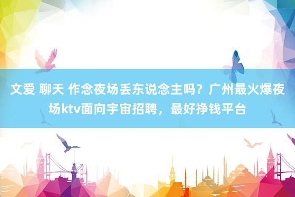 文爱 聊天 作念夜场丢东说念主吗？广州最火爆夜场ktv面向宇宙招聘，最好挣钱平台